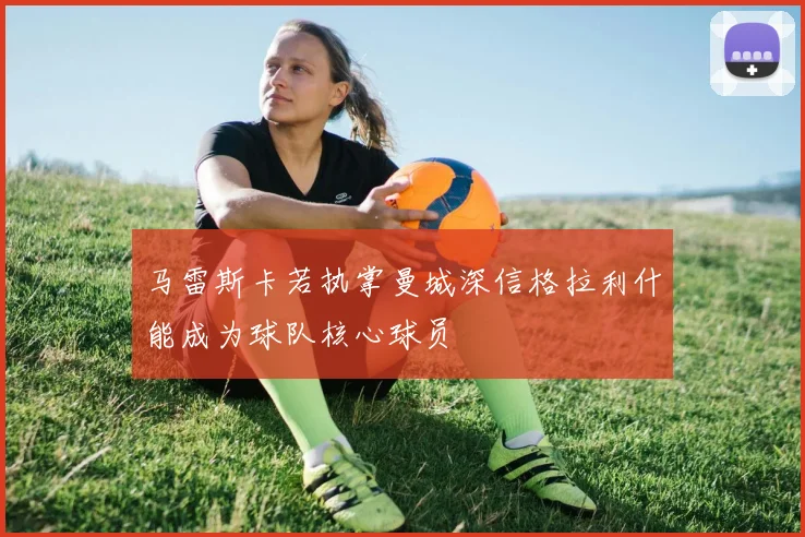 马雷斯卡若执掌曼城深信格拉利什能成为球队核心球员