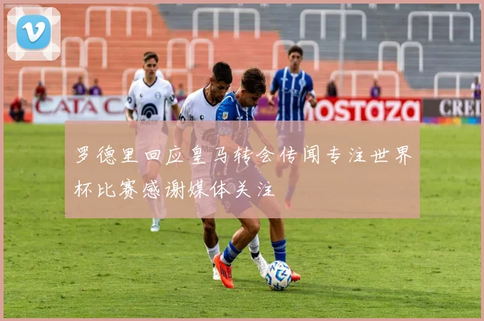 罗德里回应皇马转会传闻专注世界杯比赛感谢媒体关注