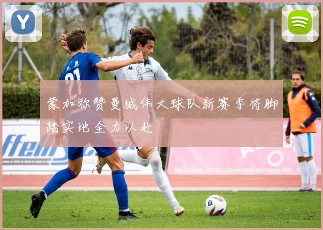 蒙加称赞曼城伟大球队新赛季将脚踏实地全力以赴