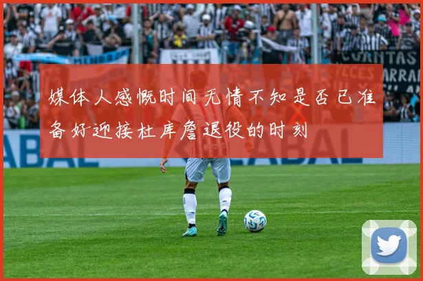 媒体人感慨时间无情不知是否已准备好迎接杜库詹退役的时刻