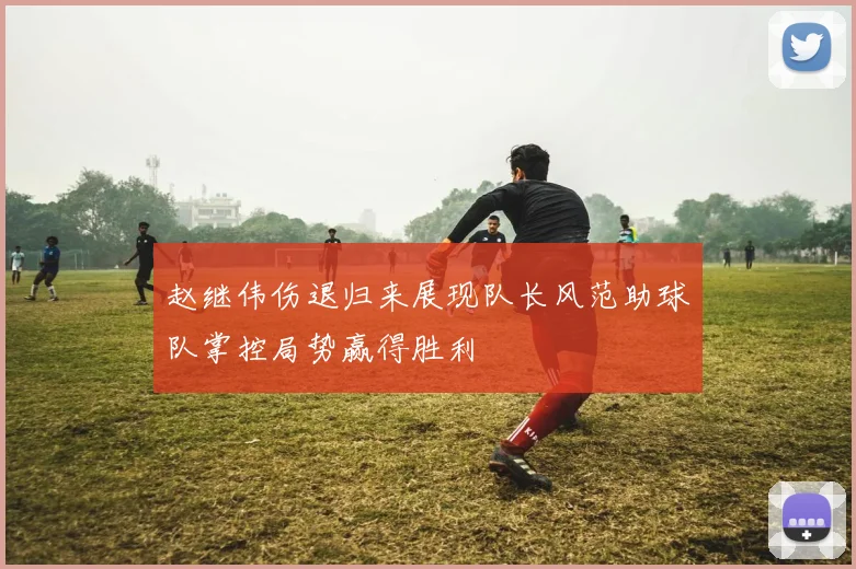 赵继伟伤退归来展现队长风范助球队掌控局势赢得胜利