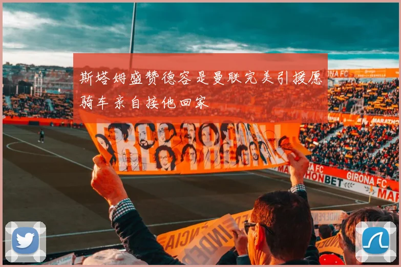 斯塔姆盛赞德容是曼联完美引援愿骑车亲自接他回家