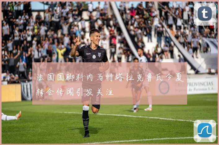 法国国脚科内马特塔拉克鲁瓦今夏转会传闻引发关注