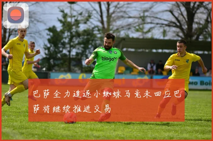 巴萨全力追逐小蜘蛛马竞未回应巴萨将继续推进交易