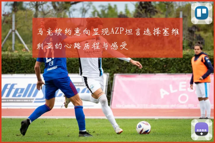 马竞续约意向显现AZP坦言选择塞维利亚的心路历程与感受