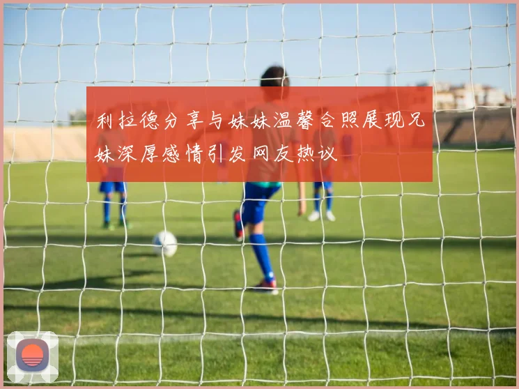 利拉德分享与妹妹温馨合照展现兄妹深厚感情引发网友热议