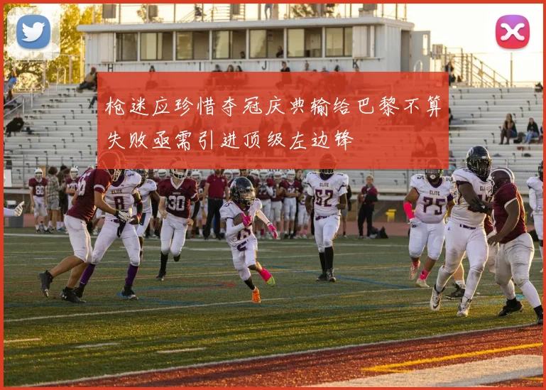 枪迷应珍惜夺冠庆典输给巴黎不算失败亟需引进顶级左边锋