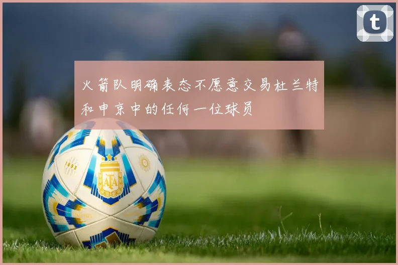 火箭队明确表态不愿意交易杜兰特和申京中的任何一位球员