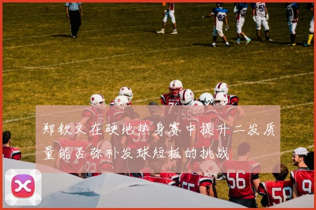郑钦文在硬地热身赛中提升二发质量能否弥补发球短板的挑战