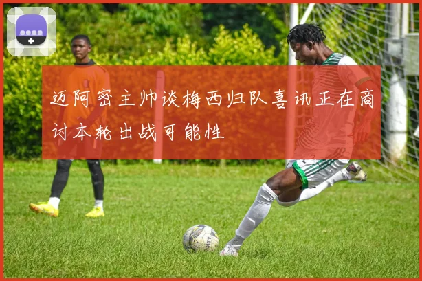 迈阿密主帅谈梅西归队喜讯正在商讨本轮出战可能性