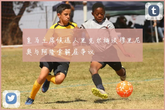 皇马主席候选人里克尔梅谈穆里尼奥与阿隆索解雇争议