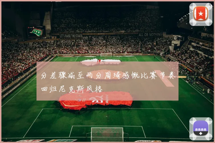 分差骤减至两分周琦感慨比赛节奏回归尼克斯风格