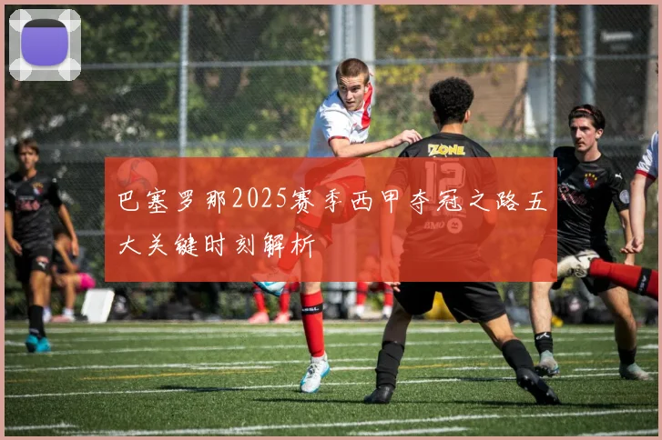 巴塞罗那2025赛季西甲夺冠之路五大关键时刻解析