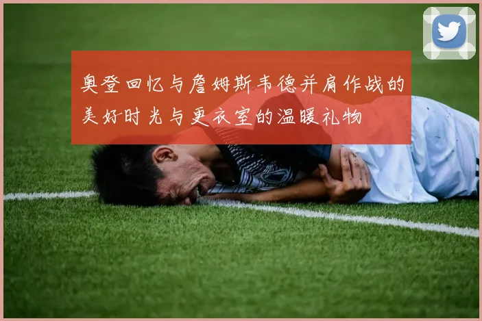 奥登回忆与詹姆斯韦德并肩作战的美好时光与更衣室的温暖礼物