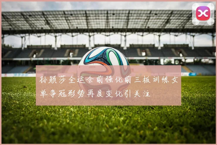孙颖莎全运会前强化前三板训练女单争冠形势再度变化引关注