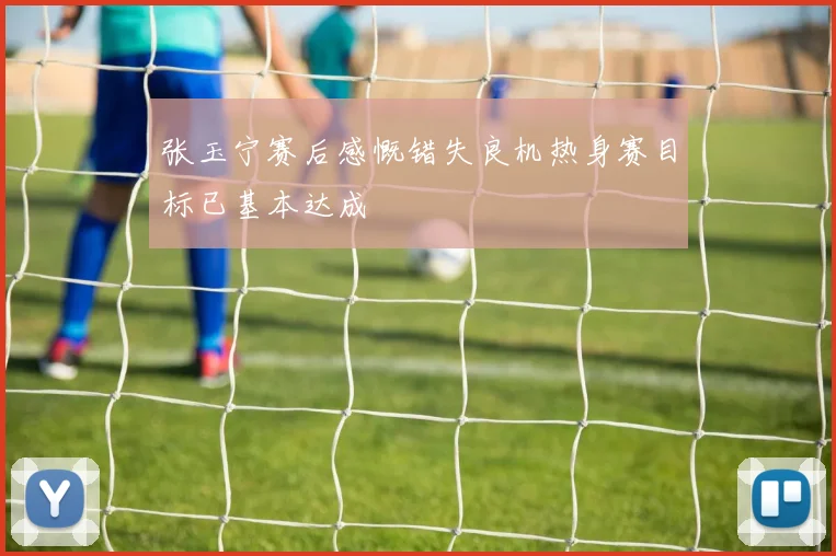 张玉宁赛后感慨错失良机热身赛目标已基本达成