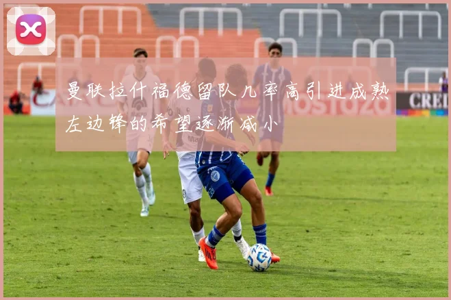 曼联拉什福德留队几率高引进成熟左边锋的希望逐渐减小