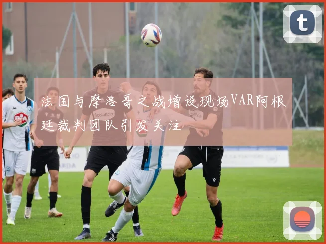 法国与摩洛哥之战增设现场VAR阿根廷裁判团队引发关注