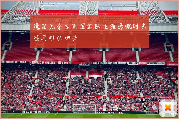 魔笛无奈告别国家队生涯感慨时光荏苒难以回头