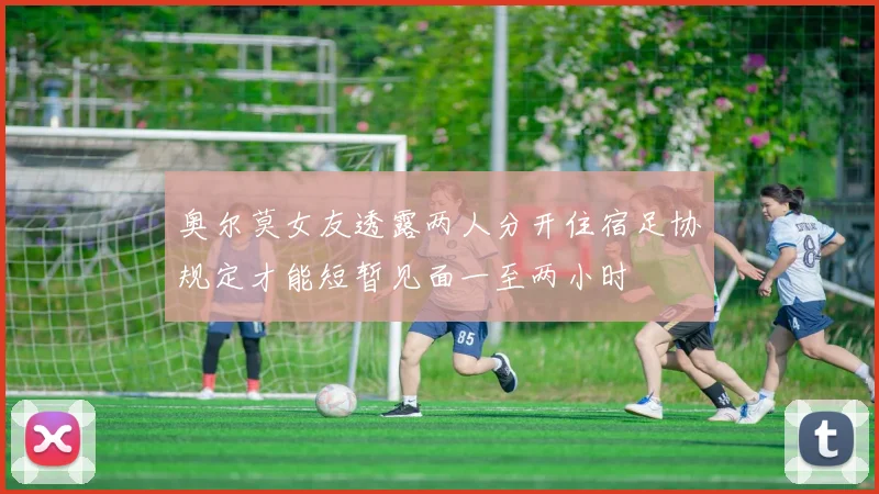 奥尔莫女友透露两人分开住宿足协规定才能短暂见面一至两小时