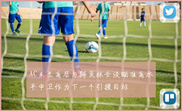 AC米兰高层与阿莫林会谈瞄准高水平中卫作为下一个引援目标