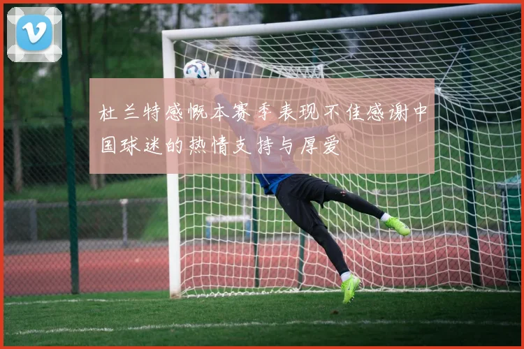 杜兰特感慨本赛季表现不佳感谢中国球迷的热情支持与厚爱