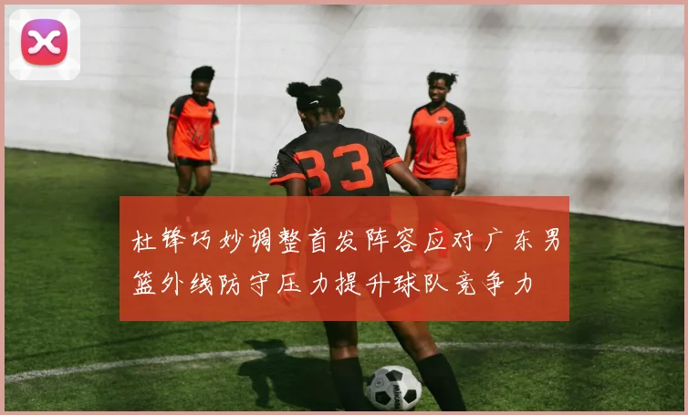 杜锋巧妙调整首发阵容应对广东男篮外线防守压力提升球队竞争力