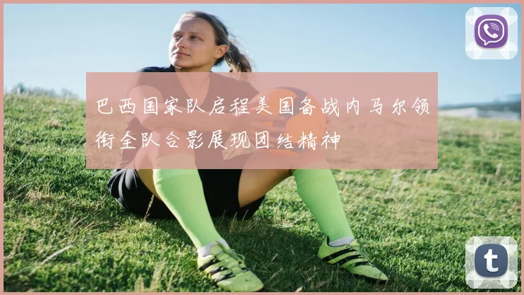 巴西国家队启程美国备战内马尔领衔全队合影展现团结精神