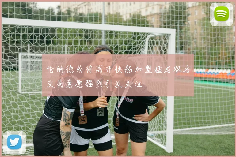 伦纳德或将离开快船加盟猛龙双方交易意愿强烈引发关注