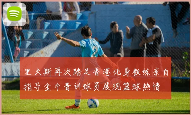 里夫斯再次踏足香港化身教练亲自指导金牛青训球员展现篮球热情
