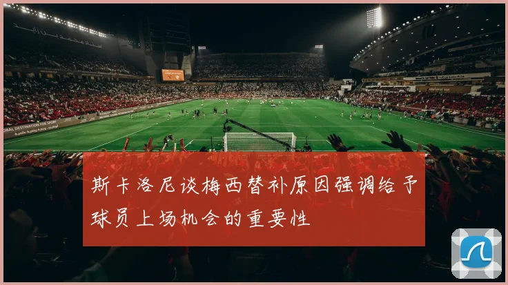 斯卡洛尼谈梅西替补原因强调给予球员上场机会的重要性